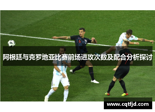 阿根廷与克罗地亚比赛前场进攻次数及配合分析探讨 阿根廷与克罗地亚比赛前场进攻次数及配合分析探讨