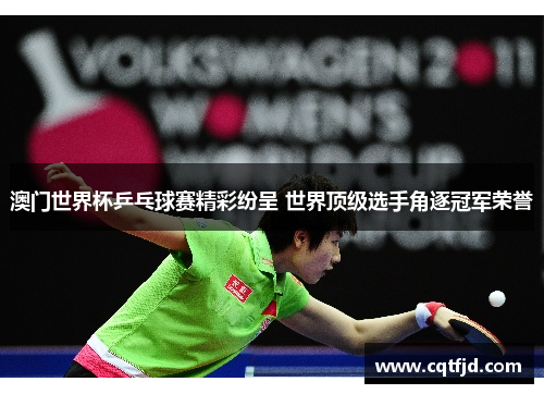 澳门世界杯乒乓球赛精彩纷呈 世界顶级选手角逐冠军荣誉 澳门世界杯乒乓球赛精彩纷呈 世界顶级选手角逐冠军荣誉