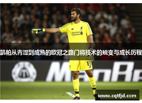 凯帕从青涩到成熟的欧冠之路门将技术的蜕变与成长历程 凯帕从青涩到成熟的欧冠之路门将技术的蜕变与成长历程