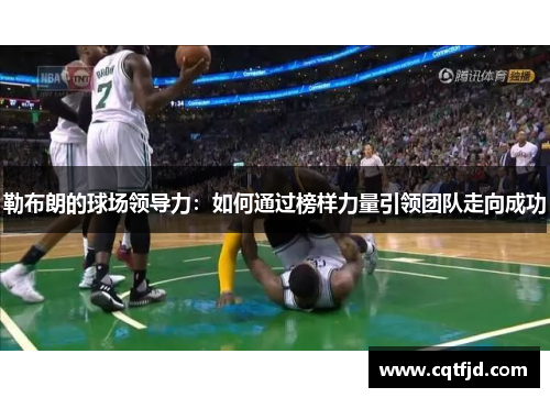 勒布朗的球场领导力:如何通过榜样力量引领团队走向成功 勒布朗的球场领导力:如何通过榜样力量引领团队走向成功