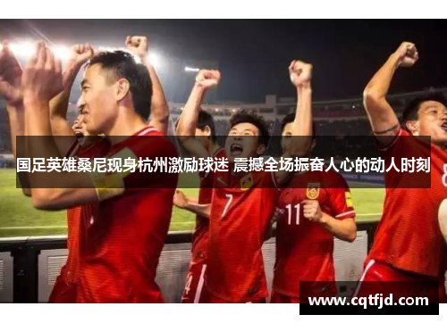 国足英雄桑尼现身杭州激励球迷 震撼全场振奋人心的动人时刻 国足英雄桑尼现身杭州激励球迷 震撼全场振奋人心的动人时刻