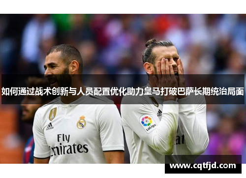 如何通过战术创新与人员配置优化助力皇马打破巴萨长期统治局面 如何通过战术创新与人员配置优化助力皇马打破巴萨长期统治局面