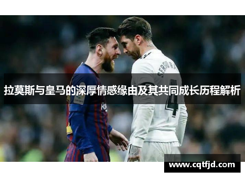 拉莫斯与皇马的深厚情感缘由及其共同成长历程解析 拉莫斯与皇马的深厚情感缘由及其共同成长历程解析