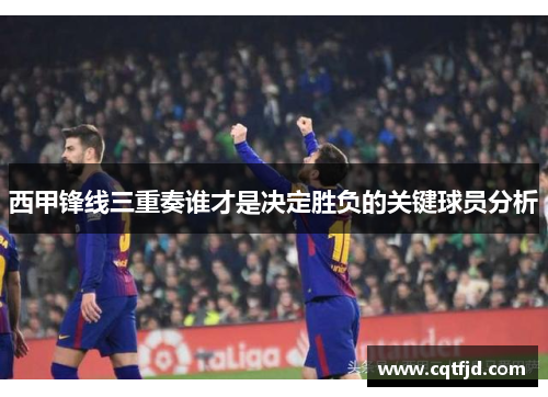 西甲锋线三重奏谁才是决定胜负的关键球员分析 西甲锋线三重奏谁才是决定胜负的关键球员分析