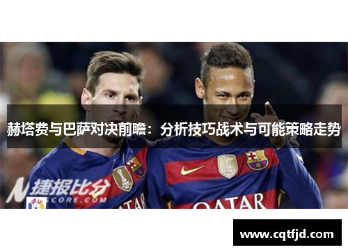 赫塔费与巴萨对决前瞻：分析技巧战术与可能策略走势