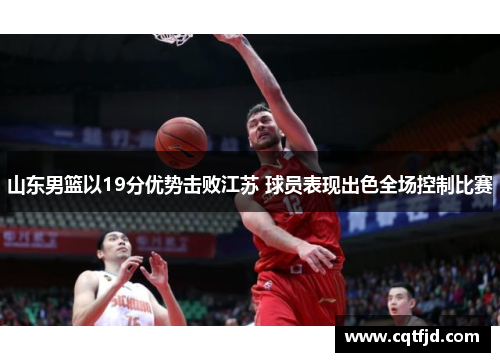 山东男篮以19分优势击败江苏 球员表现出色全场控制比赛
